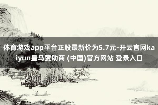 体育游戏app平台正股最新价为5.7元-开云官网kaiyun皇马赞助商 (中国)官方网站 登录入口