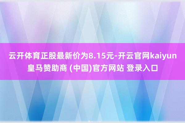 云开体育正股最新价为8.15元-开云官网kaiyun皇马赞助商 (中国)官方网站 登录入口