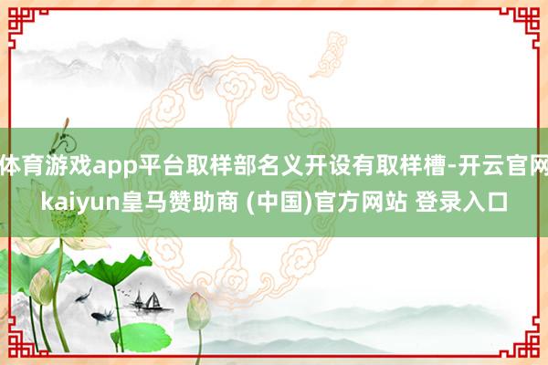 体育游戏app平台取样部名义开设有取样槽-开云官网kaiyun皇马赞助商 (中国)官方网站 登录入口