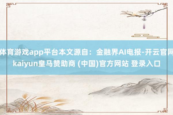 体育游戏app平台本文源自：金融界AI电报-开云官网kaiyun皇马赞助商 (中国)官方网站 登录入口