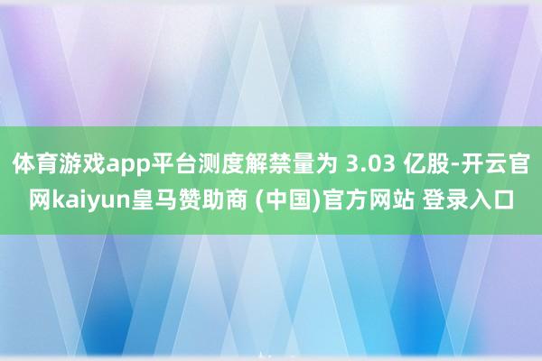 体育游戏app平台测度解禁量为 3.03 亿股-开云官网kaiyun皇马赞助商 (中国)官方网站 登录入口