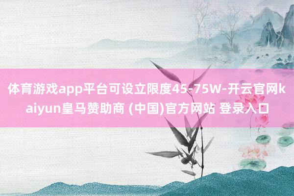 体育游戏app平台可设立限度45-75W-开云官网kaiyun皇马赞助商 (中国)官方网站 登录入口