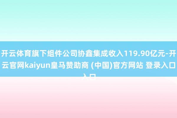 开云体育旗下组件公司协鑫集成收入119.90亿元-开云官网kaiyun皇马赞助商 (中国)官方网站 登录入口