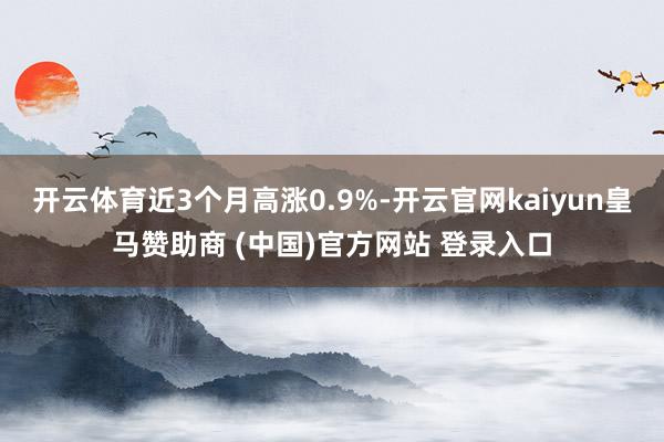 开云体育近3个月高涨0.9%-开云官网kaiyun皇马赞助商 (中国)官方网站 登录入口