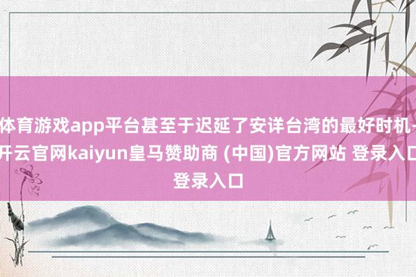 体育游戏app平台甚至于迟延了安详台湾的最好时机-开云官网kaiyun皇马赞助商 (中国)官方网站 登录入口