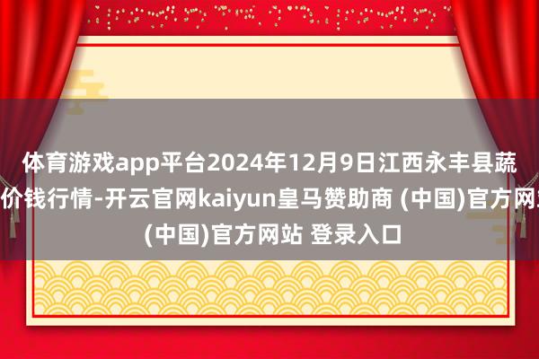 体育游戏app平台2024年12月9日江西永丰县蔬菜批发市集价钱行情-开云官网kaiyun皇马赞助商 (中国)官方网站 登录入口