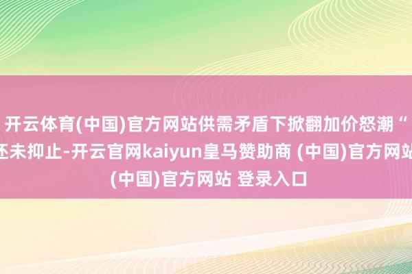 开云体育(中国)官方网站供需矛盾下掀翻加价怒潮“高潮趋势还未抑止-开云官网kaiyun皇马赞助商 (中国)官方网站 登录入口