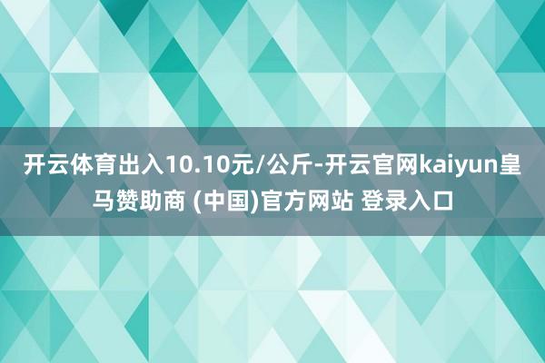 开云体育出入10.10元/公斤-开云官网kaiyun皇马赞助商 (中国)官方网站 登录入口