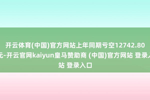 开云体育(中国)官方网站上年同期亏空12742.80万元-开云官网kaiyun皇马赞助商 (中国)官方网站 登录入口