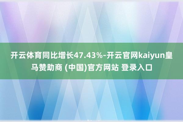 开云体育同比增长47.43%-开云官网kaiyun皇马赞助商 (中国)官方网站 登录入口