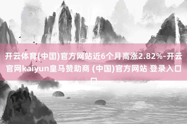 开云体育(中国)官方网站近6个月高涨2.82%-开云官网kaiyun皇马赞助商 (中国)官方网站 登录入口