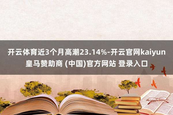 开云体育近3个月高潮23.14%-开云官网kaiyun皇马赞助商 (中国)官方网站 登录入口