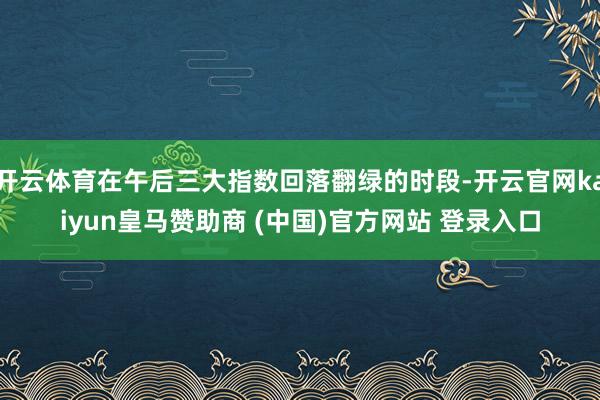 开云体育在午后三大指数回落翻绿的时段-开云官网kaiyun皇马赞助商 (中国)官方网站 登录入口