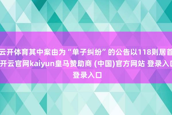 云开体育其中案由为“单子纠纷”的公告以118则居首-开云官网kaiyun皇马赞助商 (中国)官方网站 登录入口