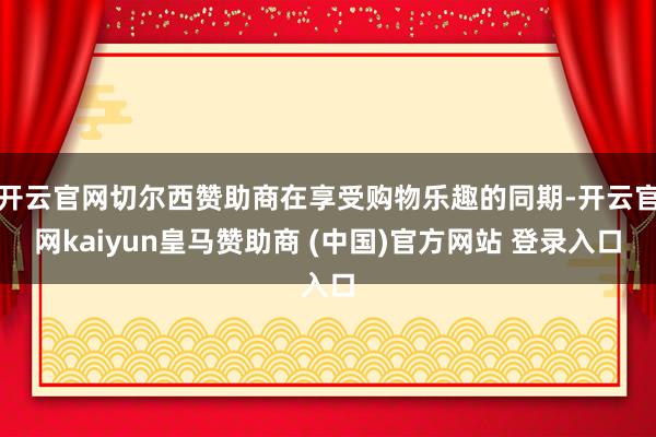 开云官网切尔西赞助商在享受购物乐趣的同期-开云官网kaiyun皇马赞助商 (中国)官方网站 登录入口