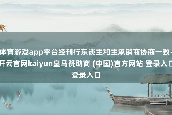 体育游戏app平台经刊行东谈主和主承销商协商一致-开云官网kaiyun皇马赞助商 (中国)官方网站 登录入口