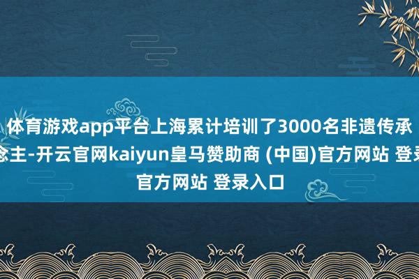 体育游戏app平台上海累计培训了3000名非遗传承东说念主-开云官网kaiyun皇马赞助商 (中国)官方网站 登录入口