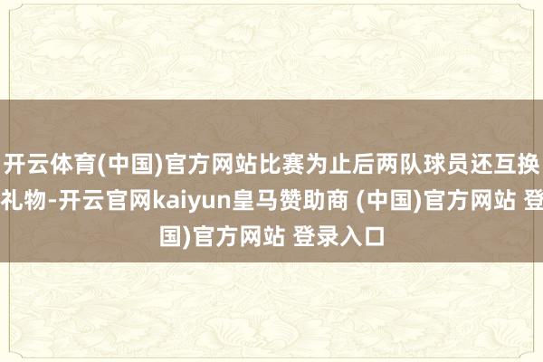 开云体育(中国)官方网站比赛为止后两队球员还互换了转头礼物-开云官网kaiyun皇马赞助商 (中国)官方网站 登录入口