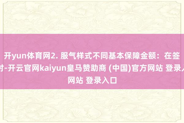 开yun体育网2. 服气样式不同基本保障金额:在签保时-开云官网kaiyun皇马赞助商 (中国)官方网站 登录入口