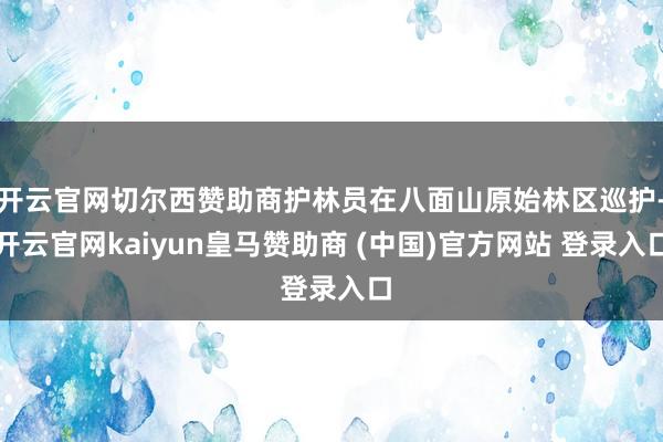 开云官网切尔西赞助商护林员在八面山原始林区巡护-开云官网kaiyun皇马赞助商 (中国)官方网站 登录入口