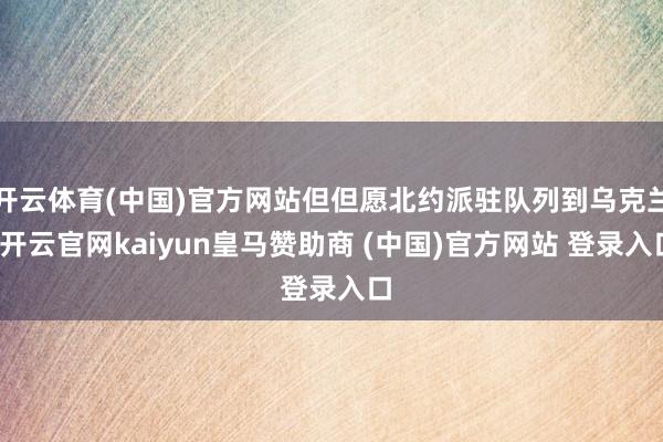 开云体育(中国)官方网站但但愿北约派驻队列到乌克兰-开云官网kaiyun皇马赞助商 (中国)官方网站 登录入口