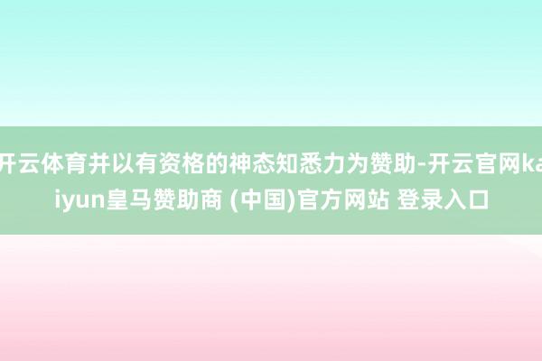 开云体育并以有资格的神态知悉力为赞助-开云官网kaiyun皇马赞助商 (中国)官方网站 登录入口