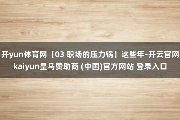 开yun体育网【03 职场的压力锅】这些年-开云官网kaiyun皇马赞助商 (中国)官方网站 登录入口