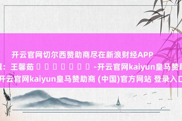 开云官网切尔西赞助商尽在新浪财经APP            						背负剪辑：王馨茹 							-开云官网kaiyun皇马赞助商 (中国)官方网站 登录入口