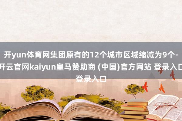 开yun体育网集团原有的12个城市区域缩减为9个-开云官网kaiyun皇马赞助商 (中国)官方网站 登录入口