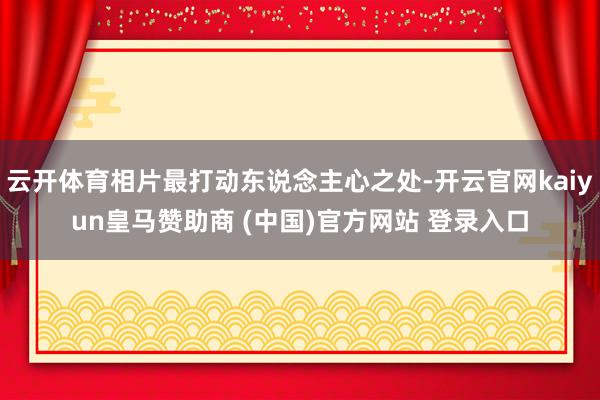 云开体育相片最打动东说念主心之处-开云官网kaiyun皇马赞助商 (中国)官方网站 登录入口