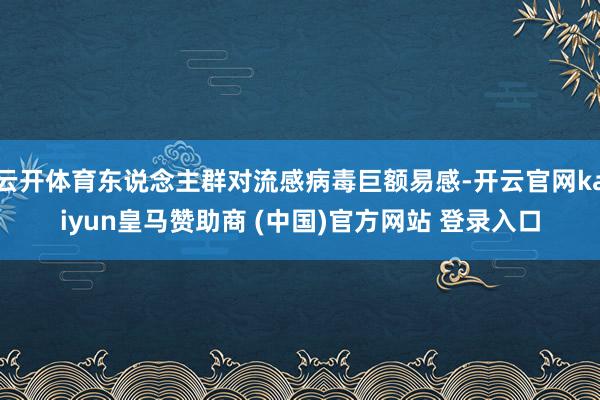 云开体育东说念主群对流感病毒巨额易感-开云官网kaiyun皇马赞助商 (中国)官方网站 登录入口