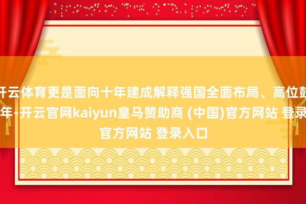 开云体育更是面向十年建成解释强国全面布局、高位鼓吹之年-开云官网kaiyun皇马赞助商 (中国)官方网站 登录入口