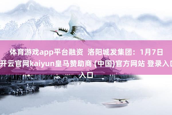 体育游戏app平台 融资 洛阳城发集团:1月7日-开云官网kaiyun皇马赞助商 (中国)官方网站 登录入口