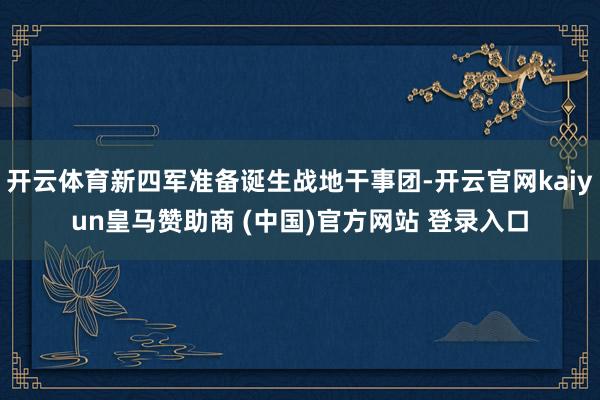 开云体育新四军准备诞生战地干事团-开云官网kaiyun皇马赞助商 (中国)官方网站 登录入口