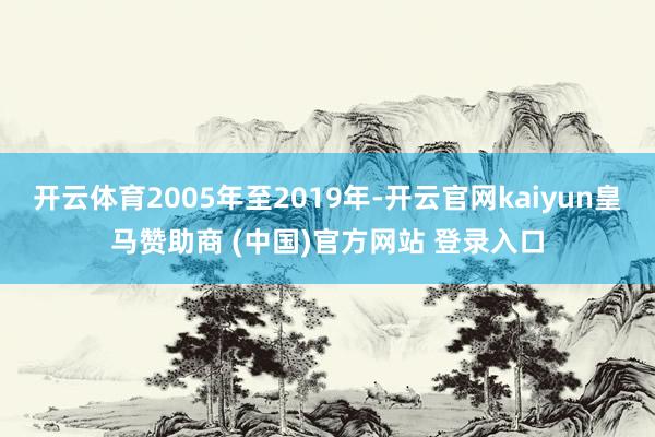 开云体育2005年至2019年-开云官网kaiyun皇马赞助商 (中国)官方网站 登录入口