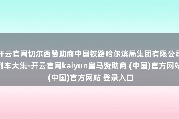 开云官网切尔西赞助商中国铁路哈尔滨局集团有限公司相接开办列车大集-开云官网kaiyun皇马赞助商 (中国)官方网站 登录入口
