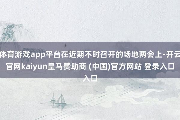 体育游戏app平台在近期不时召开的场地两会上-开云官网kaiyun皇马赞助商 (中国)官方网站 登录入口