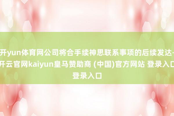 开yun体育网公司将合手续神思联系事项的后续发达-开云官网kaiyun皇马赞助商 (中国)官方网站 登录入口