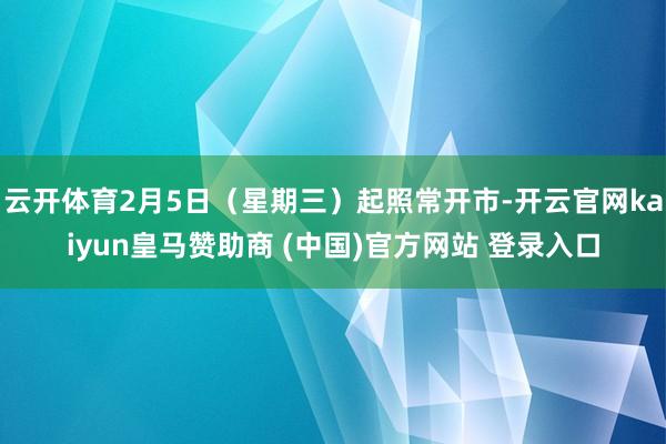 云开体育2月5日(星期三)起照常开市-开云官网kaiyun皇马赞助商 (中国)官方网站 登录入口