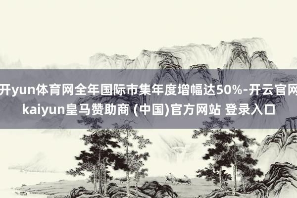 开yun体育网全年国际市集年度增幅达50%-开云官网kaiyun皇马赞助商 (中国)官方网站 登录入口