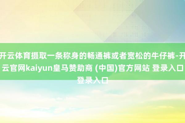 开云体育摄取一条称身的畅通裤或者宽松的牛仔裤-开云官网kaiyun皇马赞助商 (中国)官方网站 登录入口