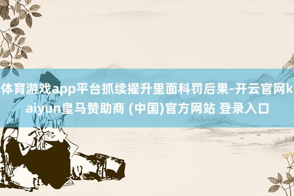 体育游戏app平台抓续擢升里面科罚后果-开云官网kaiyun皇马赞助商 (中国)官方网站 登录入口