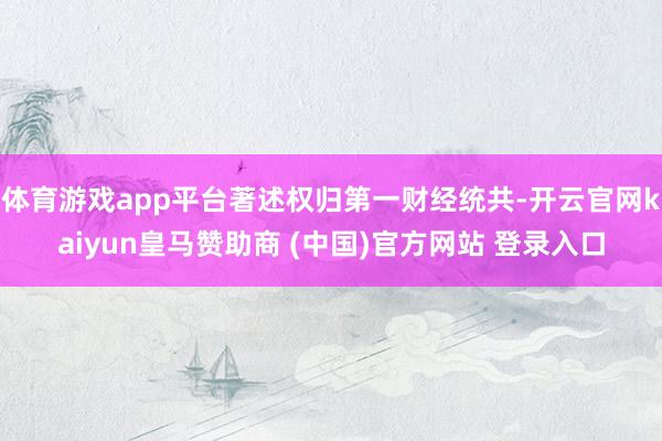 体育游戏app平台著述权归第一财经统共-开云官网kaiyun皇马赞助商 (中国)官方网站 登录入口