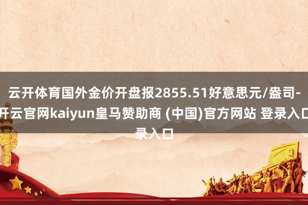 云开体育国外金价开盘报2855.51好意思元/盎司-开云官网kaiyun皇马赞助商 (中国)官方网站 登录入口