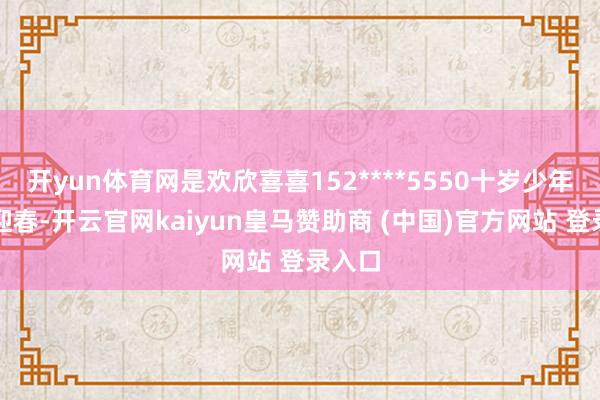 开yun体育网是欢欣喜喜152****5550十岁少年舞扇迎春-开云官网kaiyun皇马赞助商 (中国)官方网站 登录入口