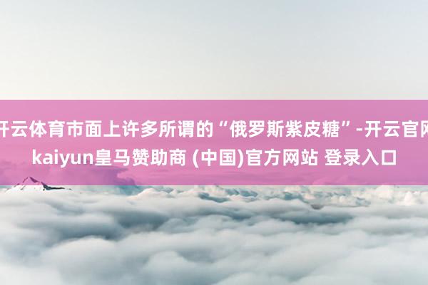开云体育市面上许多所谓的“俄罗斯紫皮糖”-开云官网kaiyun皇马赞助商 (中国)官方网站 登录入口