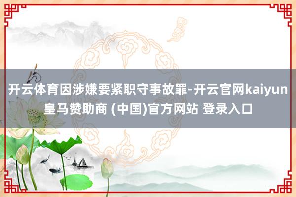 开云体育因涉嫌要紧职守事故罪-开云官网kaiyun皇马赞助商 (中国)官方网站 登录入口