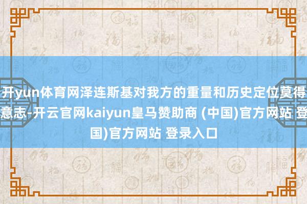 开yun体育网泽连斯基对我方的重量和历史定位莫得了了的意志-开云官网kaiyun皇马赞助商 (中国)官方网站 登录入口