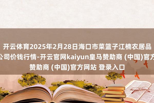 开云体育2025年2月28日海口市菜篮子江楠农居品批发市集有限公司价钱行情-开云官网kaiyun皇马赞助商 (中国)官方网站 登录入口