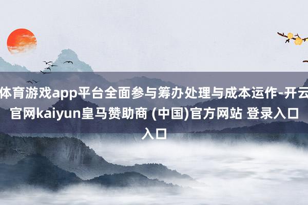 体育游戏app平台全面参与筹办处理与成本运作-开云官网kaiyun皇马赞助商 (中国)官方网站 登录入口